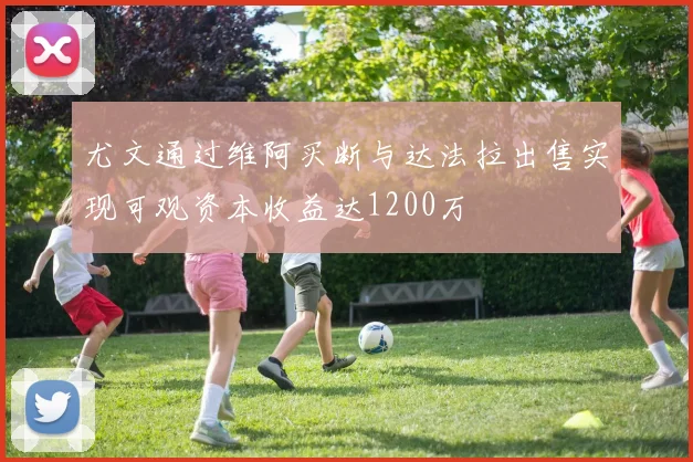 尤文通过维阿买断与达法拉出售实现可观资本收益达1200万