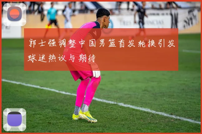 郭士强调整中国男篮首发轮换引发球迷热议与期待